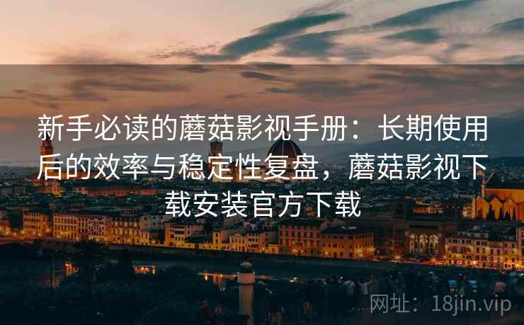 新手必读的蘑菇影视手册：长期使用后的效率与稳定性复盘，蘑菇影视下载安装官方下载