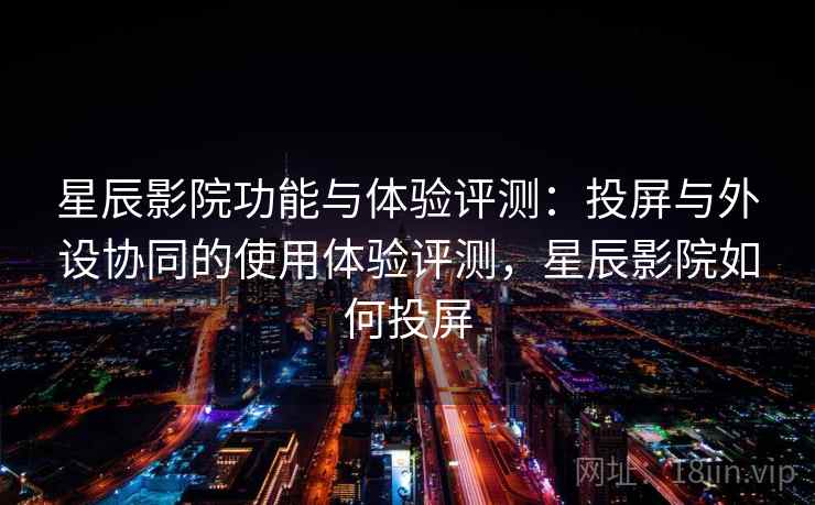 星辰影院功能与体验评测：投屏与外设协同的使用体验评测，星辰影院如何投屏