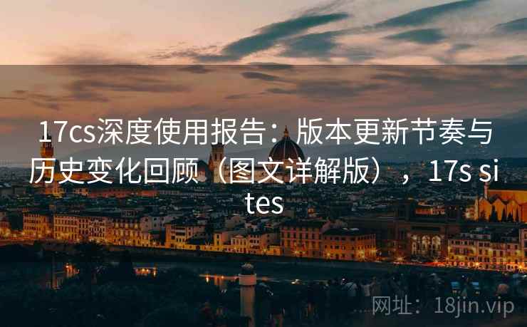 17cs深度使用报告：版本更新节奏与历史变化回顾（图文详解版），17s sites