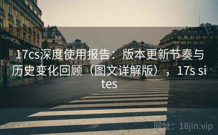 17cs深度使用报告：版本更新节奏与历史变化回顾（图文详解版），17s sites