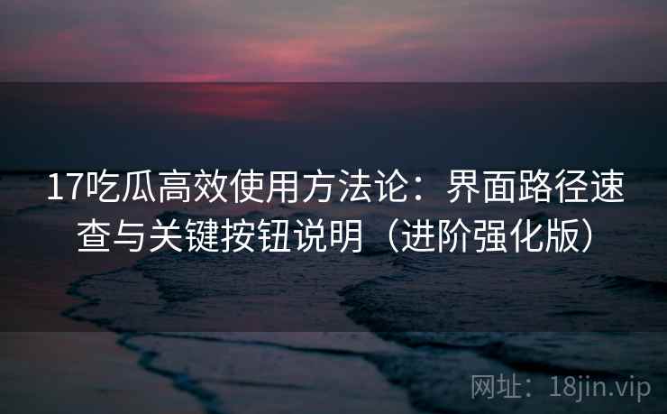 17吃瓜高效使用方法论：界面路径速查与关键按钮说明（进阶强化版）
