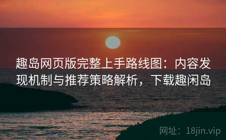 趣岛网页版完整上手路线图：内容发现机制与推荐策略解析，下载趣闲岛