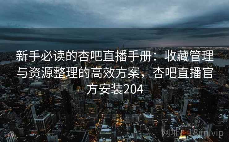 新手必读的杏吧直播手册：收藏管理与资源整理的高效方案，杏吧直播官方安装204