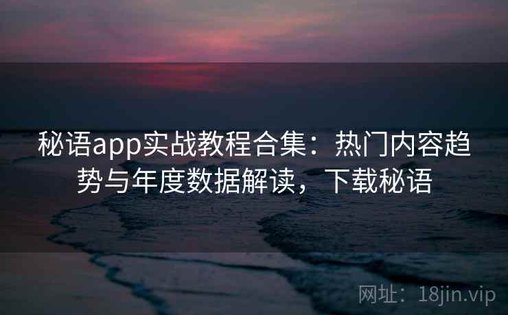 秘语app实战教程合集：热门内容趋势与年度数据解读，下载秘语