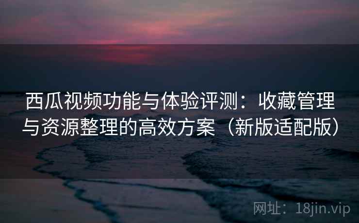 西瓜视频功能与体验评测：收藏管理与资源整理的高效方案（新版适配版）