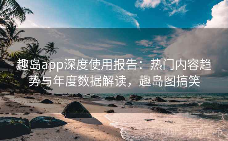 趣岛app深度使用报告：热门内容趋势与年度数据解读，趣岛图搞笑