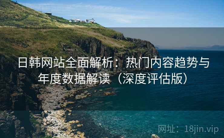 日韩网站全面解析：热门内容趋势与年度数据解读（深度评估版）