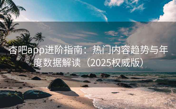 杏吧app进阶指南：热门内容趋势与年度数据解读（2025权威版）