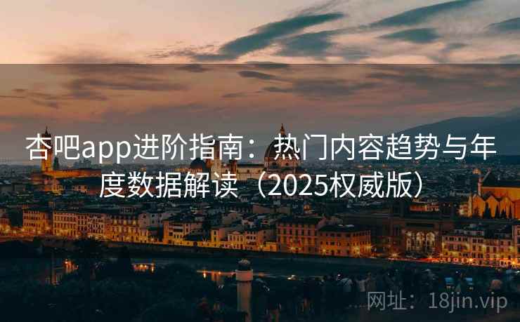杏吧app进阶指南：热门内容趋势与年度数据解读（2025权威版）