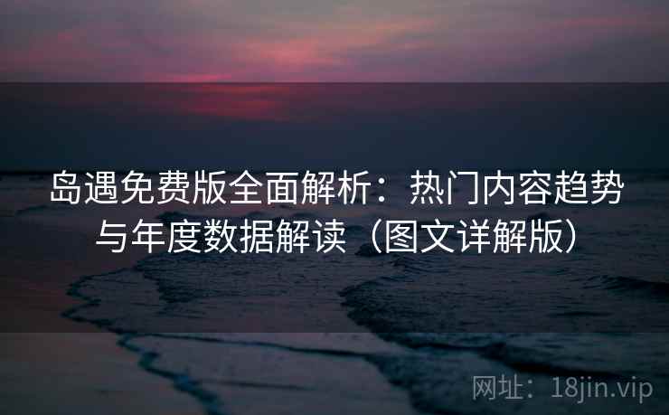 岛遇免费版全面解析：热门内容趋势与年度数据解读（图文详解版）