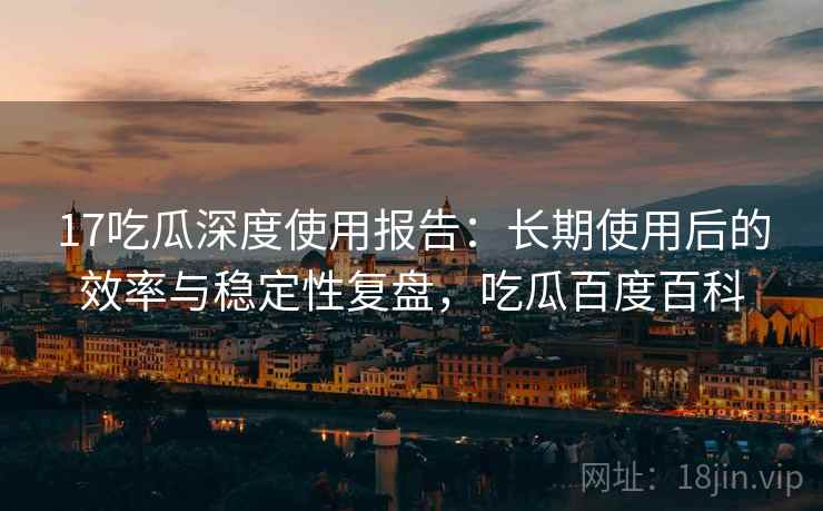 17吃瓜深度使用报告：长期使用后的效率与稳定性复盘，吃瓜百度百科