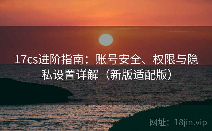 17cs进阶指南:账号安全、权限与隐私设置详解(新版适配版) 17cs进阶指南:账号安全、权限与隐私设置详解(新版适配版)