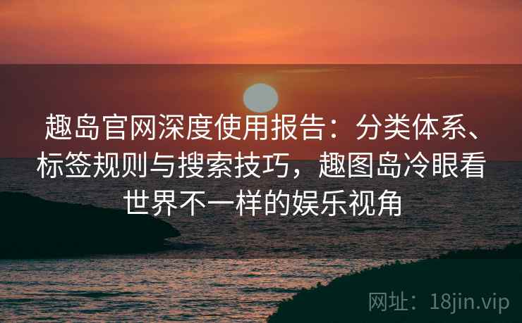 趣岛官网深度使用报告：分类体系、标签规则与搜索技巧，趣图岛冷眼看世界不一样的娱乐视角