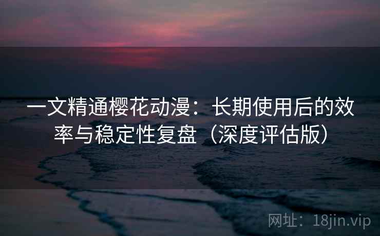 一文精通樱花动漫：长期使用后的效率与稳定性复盘（深度评估版）