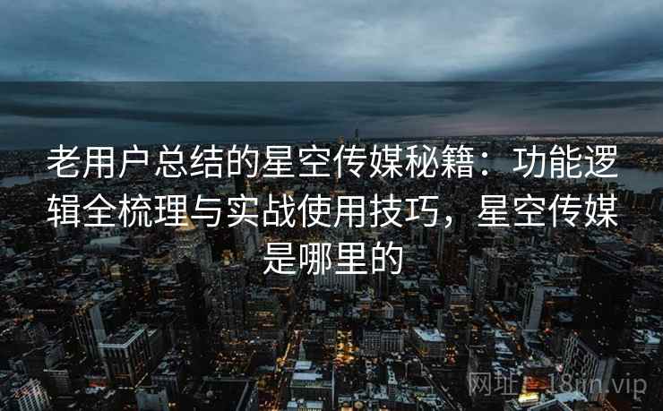 老用户总结的星空传媒秘籍:功能逻辑全梳理与实战使用技巧,星空传媒是哪里的 老用户总结的星空传媒秘籍:功能逻辑全梳理与实战使用技巧,星空传媒是哪里的