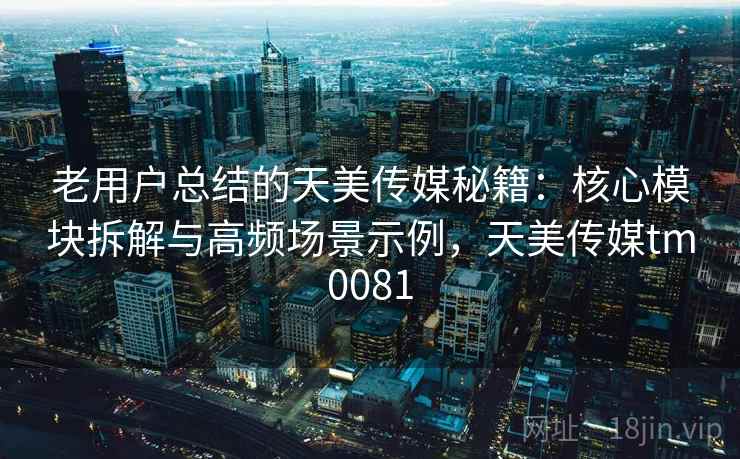 老用户总结的天美传媒秘籍：核心模块拆解与高频场景示例，天美传媒tm0081