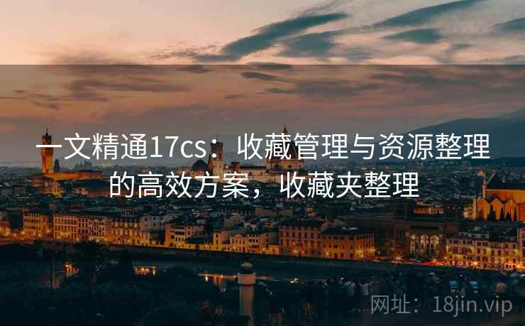 一文精通17cs:收藏管理与资源整理的高效方案,收藏夹整理 一文精通17cs:收藏管理与资源整理的高效方案,收藏夹整理