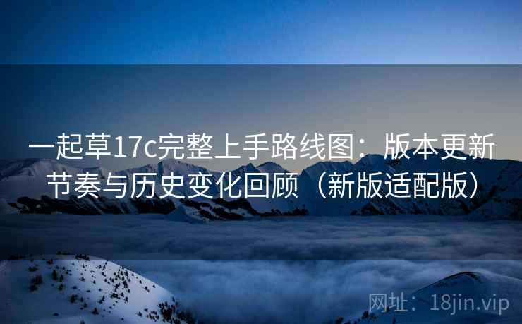 一起草17c完整上手路线图:版本更新节奏与历史变化回顾(新版适配版) 一起草17c完整上手路线图:版本更新节奏与历史变化回顾(新版适配版)