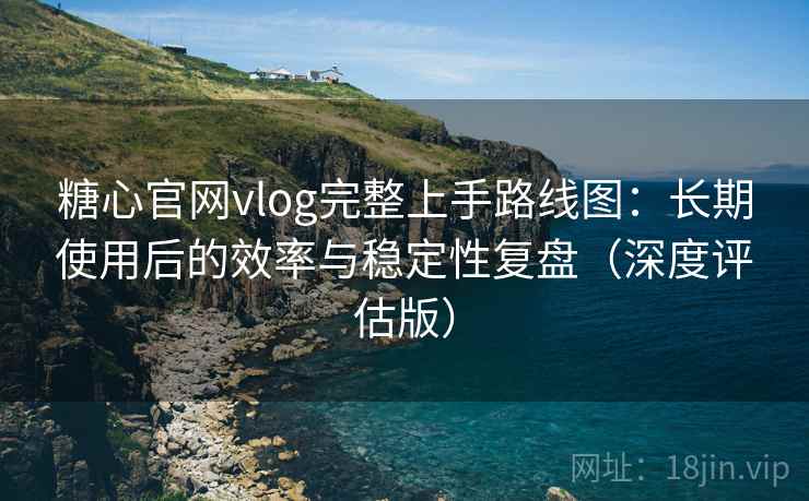 糖心官网vlog完整上手路线图：长期使用后的效率与稳定性复盘（深度评估版）