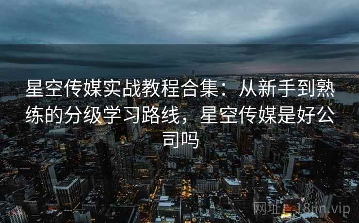 星空传媒实战教程合集：从新手到熟练的分级学习路线，星空传媒是好公司吗