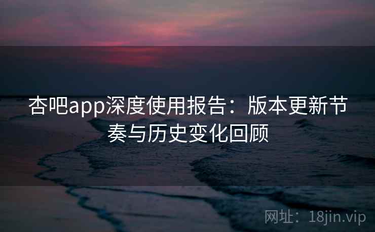 杏吧app深度使用报告：版本更新节奏与历史变化回顾