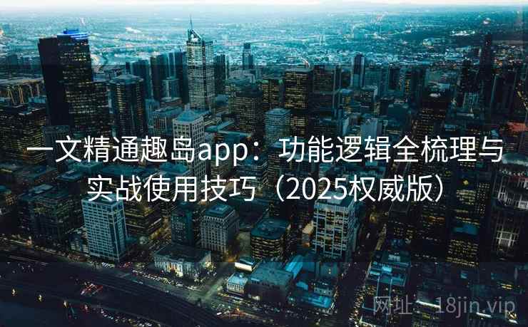 一文精通趣岛app：功能逻辑全梳理与实战使用技巧（2025权威版）