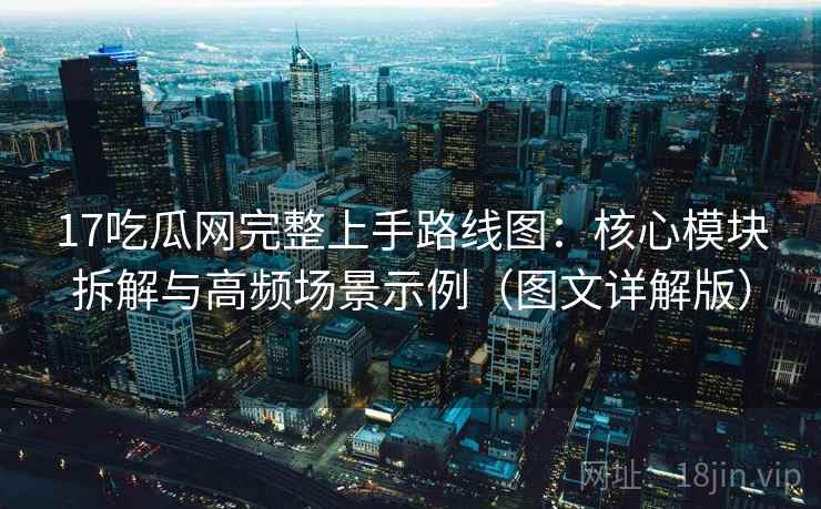 17吃瓜网完整上手路线图：核心模块拆解与高频场景示例（图文详解版）