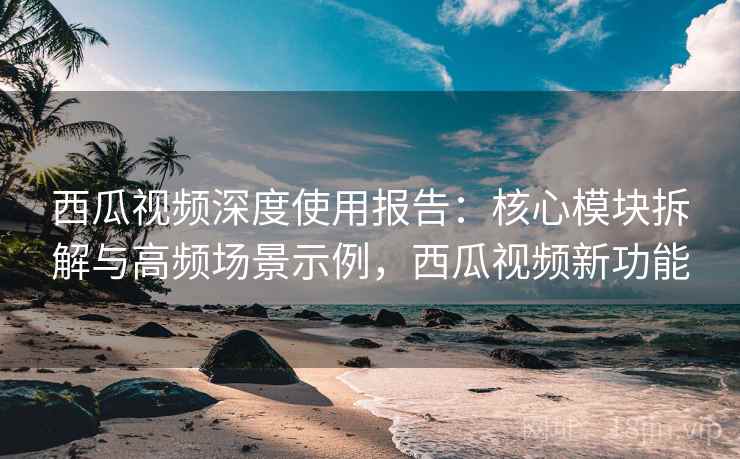 西瓜视频深度使用报告：核心模块拆解与高频场景示例，西瓜视频新功能