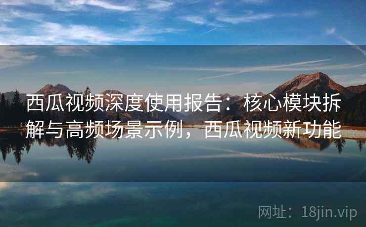 西瓜视频深度使用报告：核心模块拆解与高频场景示例，西瓜视频新功能