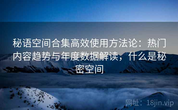秘语空间合集高效使用方法论:热门内容趋势与年度数据解读,什么是秘密空间 秘语空间合集高效使用方法论:热门内容趋势与年度数据解读,什么是秘密空间