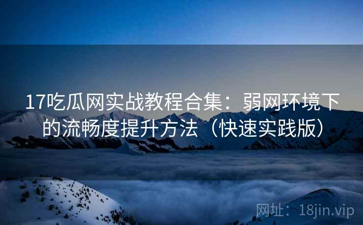 17吃瓜网实战教程合集：弱网环境下的流畅度提升方法（快速实践版）