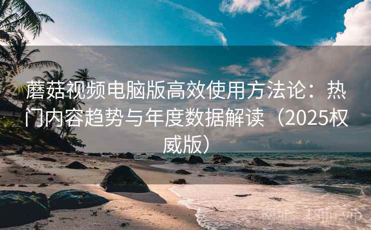 蘑菇视频电脑版高效使用方法论：热门内容趋势与年度数据解读（2025权威版）