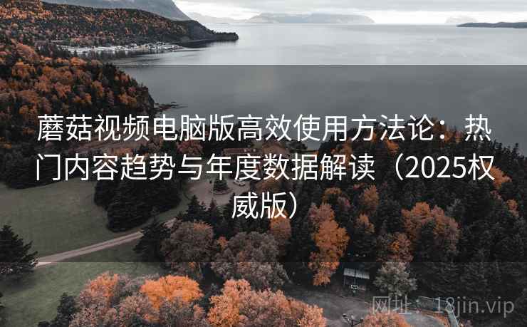 蘑菇视频电脑版高效使用方法论：热门内容趋势与年度数据解读（2025权威版）