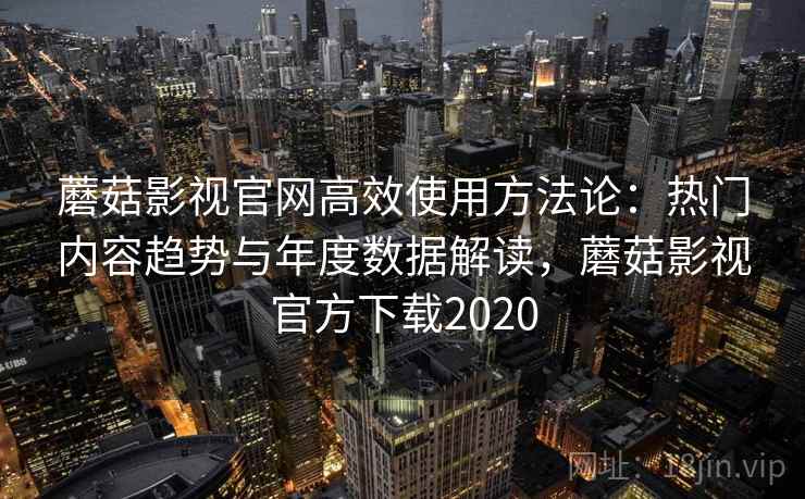 蘑菇影视官网高效使用方法论：热门内容趋势与年度数据解读，蘑菇影视官方下载2020