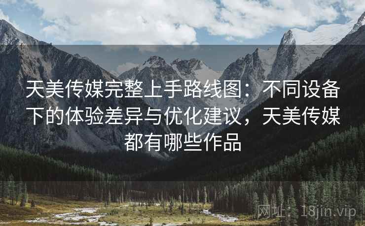 天美传媒完整上手路线图:不同设备下的体验差异与优化建议,天美传媒都有哪些作品 天美传媒完整上手路线图:不同设备下的体验差异与优化建议,天美传媒都有哪些作品