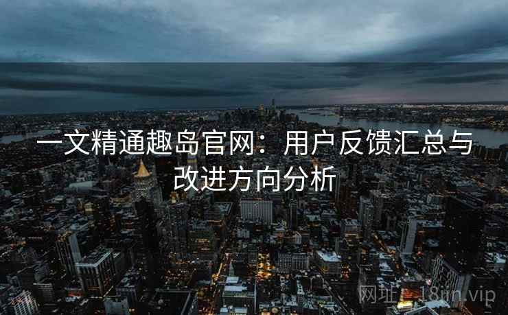 一文精通趣岛官网：用户反馈汇总与改进方向分析