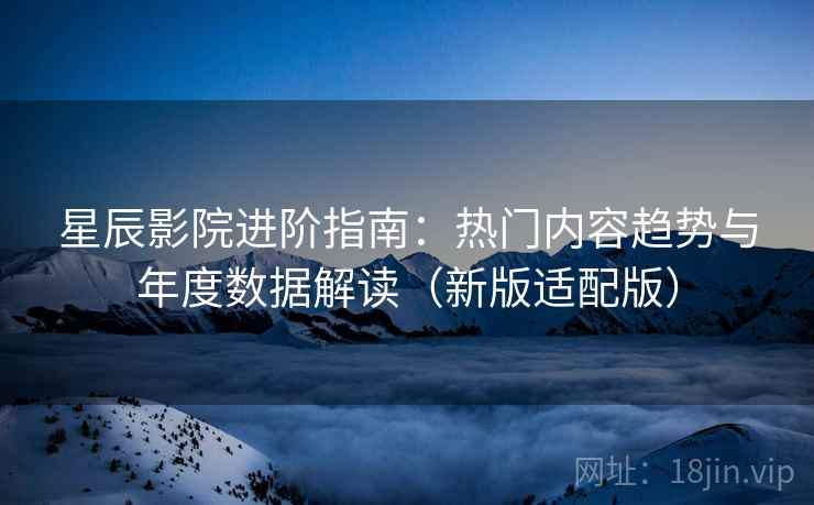 星辰影院进阶指南：热门内容趋势与年度数据解读（新版适配版）