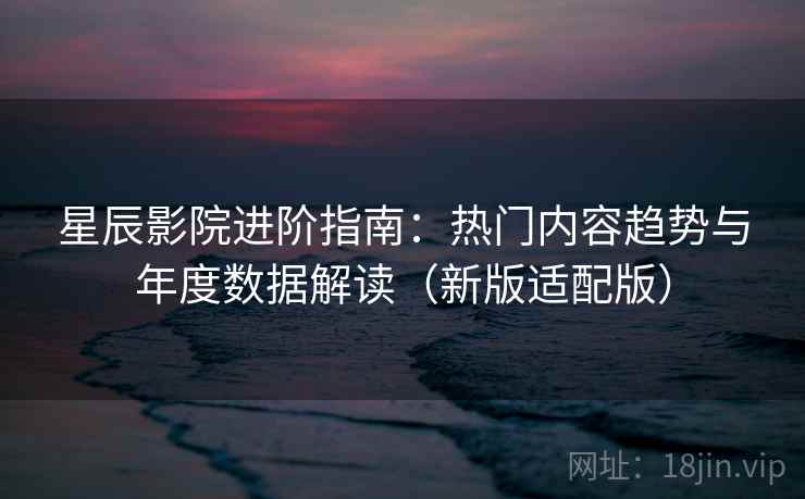 星辰影院进阶指南：热门内容趋势与年度数据解读（新版适配版）