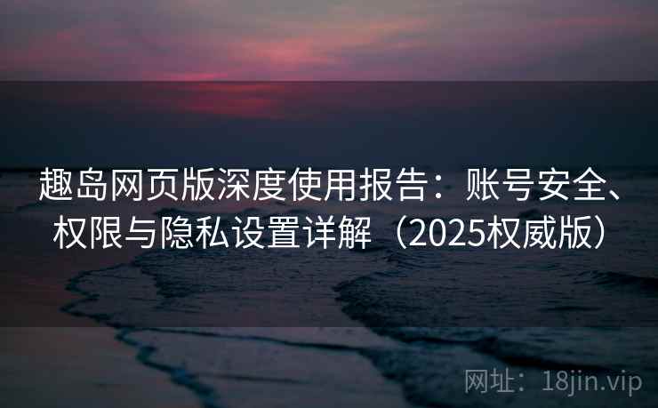 趣岛网页版深度使用报告:账号安全、权限与隐私设置详解(2025权威版) 趣岛网页版深度使用报告:账号安全、权限与隐私设置详解(2025权威版)